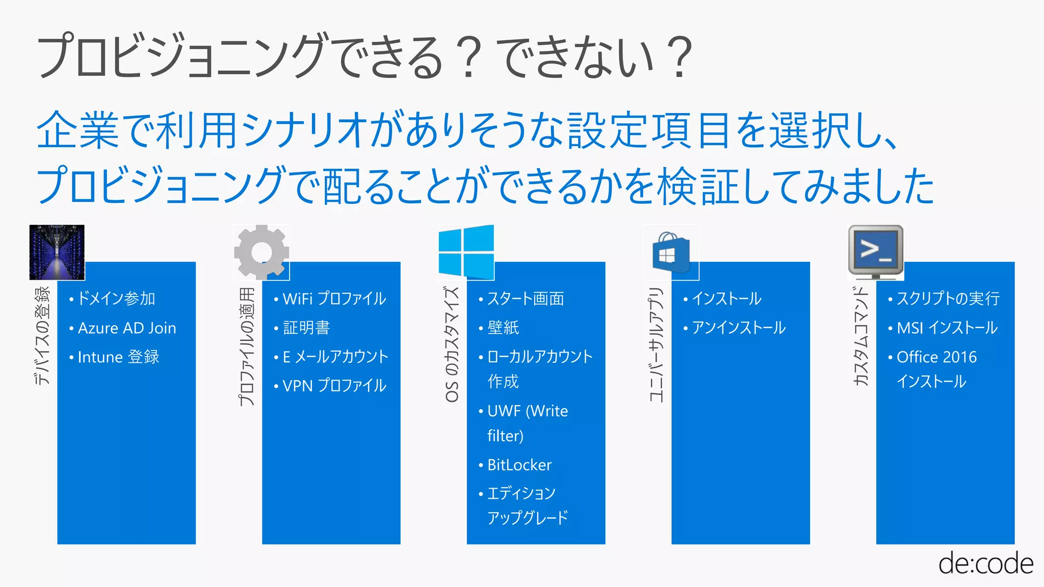 デバイスの登録
• ドメイン参加
• Azure AD Join
• Intune 登録
プロファイルの適用
• WiFi プロファイル
• 証明書
• E メールアカウント
• VPN プロファイル
OSのカスタマイズ
• スタート画面
• 壁紙
• ローカルアカウント
作成
• UWF (Write
filter)
• BitLocker
• エディション
アップグレード
ユニバーサルアプリ
• インストール
• アンインストール
カスタムコマンド
• スクリプトの実行
• MSI インストール
• Office 2016
インストール
 