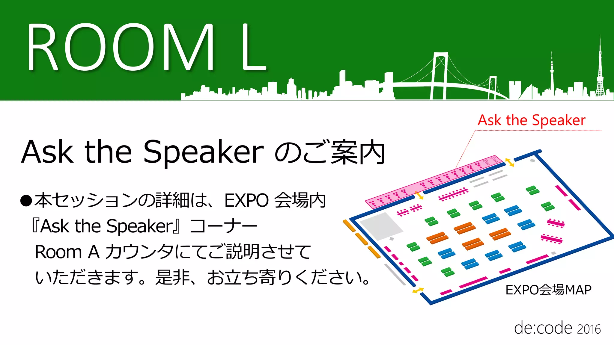 ROOM L
Ask the Speaker のご案内
●本セッションの詳細は、EXPO 会場内
『Ask the Speaker』コーナー
Room A カウンタにてご説明させて
いただきます。是非、お立ち寄りください。
Ask the Speaker
EXPO会場MAP
 