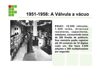 1951-1958: A Válvula a vácuo
ENIAC: 19.000 válvulas,
1 . 5 0 0 r e l é s , d i v e r s o s
resistores, capacitores,
indutores, consumindo cerca
de 200 Kwatts de potência.
Sua memória podia registrar
até 20 números de 10 dígitos
cada um. Ele fazia 5.000
adições e 360 multiplicações
por segundo.
 