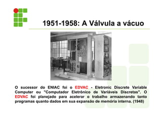 1951-1958: A Válvula a vácuo
O sucessor do ENIAC foi o EDVAC - Eletronic Discrete Variable
Computer ou "Computador Eletrônico de Variáveis Discretas". O
EDVAC foi planejado para acelerar o trabalho armazenando tanto
programas quanto dados em sua expansão de memória interna. (1948)
 