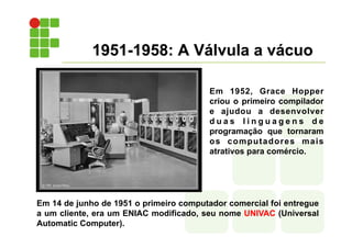 1951-1958: A Válvula a vácuo
Em 14 de junho de 1951 o primeiro computador comercial foi entregue
a um cliente, era um ENIAC modificado, seu nome UNIVAC (Universal
Automatic Computer).
Em 1952, Grace Hopper
criou o primeiro compilador
e ajudou a desenvolver
d u a s l i n g u a g e n s d e
programação que tornaram
os computadores mais
atrativos para comércio.
 