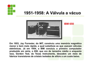1951-1958: A Válvula a vácuo
Em 1953, Jay Forrester, do MIT, construiu uma memória magnética
menor e bem mais rápida, a qual substituía as que usavam válvulas
eletrônicas. Já em 1954, a IBM concluiu o primeiro computador
produzido em série, o 650, que era de tamanho médio e enquanto
isso, Gordon Teal, da Texas Instruments, descobre um meio de
fabricar transistores de cristais isolados de silício a um custo baixo.
IBM 650
 