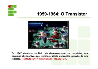 1959-1964: O Transistor
Em 1947 cientista da Bell Lab desenvolveram os transistor, um
pequeno dispositivo que transfere sinais eletrônico através de um
resistor. TRANSISTOR = TRANSFER + RESISTOR.
 