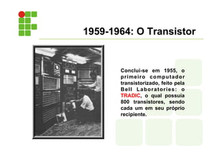 1959-1964: O Transistor
Conclui-se em 1955, o
primeiro computador
transistorizado, feito pela
Bell Laboratories: o
TRADIC, o qual possuía
800 transistores, sendo
cada um em seu próprio
recipiente.
 