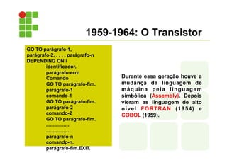 1959-1964: O Transistor
Durante essa geração houve a
mudança da linguagem de
máquina pela linguagem
simbólica (Assembly). Depois
vieram as linguagem de alto
nível FORTRAN (1954) e
COBOL (1959).
GO TO parágrafo-1,
parágrafo-2, . . . , parágrafo-n
DEPENDING ON i
identificador.
parágrafo-erro
Comando
GO TO parágrafo-fim.
parágrafo-1
comando-1
GO TO parágrafo-fim.
parágrafo-2
comando-2
GO TO parágrafo-fim.
.................
.................
parágrafo-n
comandp-n.
parágrafo-fim.EXIT.
 