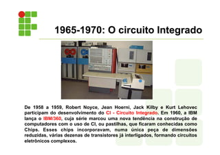 1965-1970: O circuito Integrado
De 1958 a 1959, Robert Noyce, Jean Hoerni, Jack Kilby e Kurt Lehovec
participam do desenvolvimento do CI - Circuito Integrado. Em 1960, a IBM
lança o IBM/360, cuja série marcou uma nova tendência na construção de
computadores com o uso de CI, ou pastilhas, que ficaram conhecidas como
Chips. Esses chips incorporavam, numa única peça de dimensões
reduzidas, várias dezenas de transistores já interligados, formando circuitos
eletrônicos complexos.
 