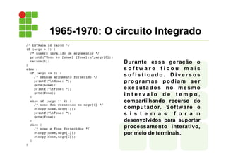 Durante essa geração o
s o f t w a r e f i c o u m a i s
s o f i s t i c a d o . D i v e r s o s
programas podiam ser
e x e c u t a d o s n o m e s m o
i n t e r v a l o d e t e m p o ,
compartilhando recurso do
computador. Software e
s i s t e m a s f o r a m
desenvolvidos para suportar
processamento interativo,
por meio de terminais.
1965-1970: O circuito Integrado
 