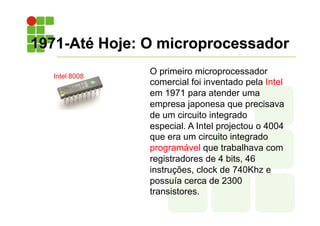 1971-Até Hoje: O microprocessador
O primeiro microprocessador
comercial foi inventado pela Intel
em 1971 para atender uma
empresa japonesa que precisava
de um circuito integrado
especial. A Intel projectou o 4004
que era um circuito integrado
programável que trabalhava com
registradores de 4 bits, 46
instruções, clock de 740Khz e
possuía cerca de 2300
transistores.
Intel 8008
 