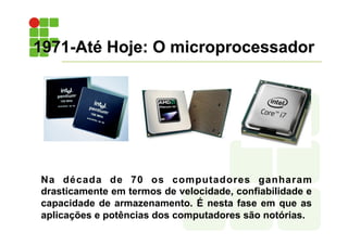 1971-Até Hoje: O microprocessador
Na década de 70 os computadores ganharam
drasticamente em termos de velocidade, confiabilidade e
capacidade de armazenamento. É nesta fase em que as
aplicações e potências dos computadores são notórias.
 