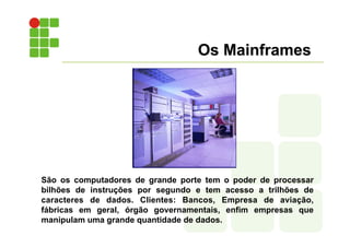Os Mainframes
São os computadores de grande porte tem o poder de processar
bilhões de instruções por segundo e tem acesso a trilhões de
caracteres de dados. Clientes: Bancos, Empresa de aviação,
fábricas em geral, órgão governamentais, enfim empresas que
manipulam uma grande quantidade de dados.
 