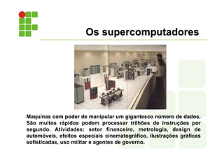 Os supercomputadores
Maquinas com poder de manipular um gigantesco número de dados.
São muitos rápidos podem processar trilhões de instruções por
segundo. Atividades: setor financeiro, metrologia, design de
automóveis, efeitos especiais cinematográfico, ilustrações gráficas
sofisticadas, uso militar e agentes de governo.
 