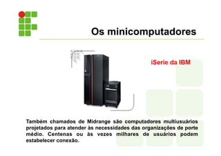 Os minicomputadores
Também chamados de Midrange são computadores multiusuários
projetados para atender às necessidades das organizações de porte
médio. Centenas ou às vezes milhares de usuários podem
estabelecer conexão.
iSerie da IBM
 