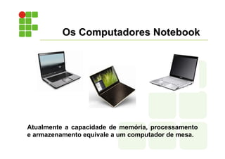 Os Computadores Notebook
Atualmente a capacidade de memória, processamento
e armazenamento equivale a um computador de mesa.
 