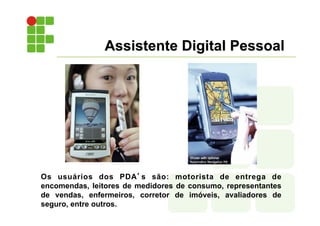 Assistente Digital Pessoal
Os usuários dos PDA’s são: motorista de entrega de
encomendas, leitores de medidores de consumo, representantes
de vendas, enfermeiros, corretor de imóveis, avaliadores de
seguro, entre outros.
 