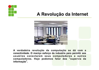 A Revolução da Internet
A verdadeira revolução da computação se dá com a
conectividade. O maciço esforço da industria para permitir aos
usuários conectarem seus computadores a outros
computadores. Hoje podemos falar das “supervia da
informação”.
 
