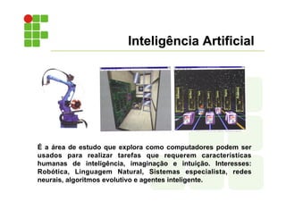 Inteligência Artificial
É a área de estudo que explora como computadores podem ser
usados para realizar tarefas que requerem características
humanas de inteligência, imaginação e intuição. Interesses:
Robótica, Linguagem Natural, Sistemas especialista, redes
neurais, algoritmos evolutivo e agentes inteligente.
 