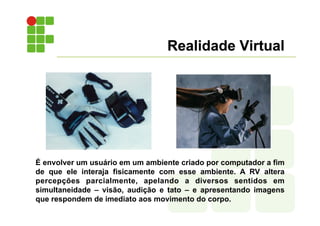 Realidade Virtual
É envolver um usuário em um ambiente criado por computador a fim
de que ele interaja fisicamente com esse ambiente. A RV altera
percepções parcialmente, apelando a diversos sentidos em
simultaneidade – visão, audição e tato – e apresentando imagens
que respondem de imediato aos movimento do corpo.
 
