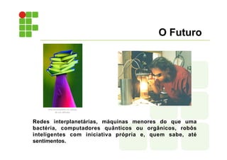 O Futuro
Redes interplanetárias, máquinas menores do que uma
bactéria, computadores quânticos ou orgânicos, robôs
inteligentes com iniciativa própria e, quem sabe, até
sentimentos.
 