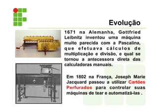 Evolução
1671 na Alemanha, Gottfried
Leibnitz inventou uma máquina
muito parecida com a Pascalina,
q u e e f e t u a v a c á l c u l o s d e
multiplicação e divisão, e qual se
tornou a antecessora direta das
calculadoras manuais.
Em 1802 na França, Joseph Marie
Jacquard passou a utilizar Cartões
Perfurados para controlar suas
máquinas de tear e automatizá-las .
 