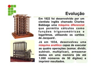 Evolução
Em 1822 foi desenvolvido por um
cientista inglês chamado Charles
Babbage uma máquina diferencial
que permitia cálculos como
f u n ç õ e s t r i g o n o m é t r i c a s e
logaritmas, utilizando os cartões
de Jacquard .
Já em 1834, desenvolveu uma
máquina analítica capaz de executar
as quatro operações (somar, dividir,
subtrair, multiplicar), armazenar
dados em uma memória (de até
1.000 números de 50 dígitos) e
imprimir resultados.
 