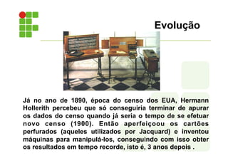 Evolução
Já no ano de 1890, época do censo dos EUA, Hermann
Hollerith percebeu que só conseguiria terminar de apurar
os dados do censo quando já seria o tempo de se efetuar
novo censo (1900). Então aperfeiçoou os cartões
perfurados (aqueles utilizados por Jacquard) e inventou
máquinas para manipulá-los, conseguindo com isso obter
os resultados em tempo recorde, isto é, 3 anos depois .
 
