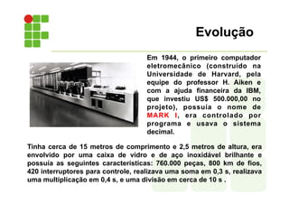 Evolução
Tinha cerca de 15 metros de comprimento e 2,5 metros de altura, era
envolvido por uma caixa de vidro e de aço inoxidável brilhante e
possuía as seguintes características: 760.000 peças, 800 km de fios,
420 interruptores para controle, realizava uma soma em 0,3 s, realizava
uma multiplicação em 0,4 s, e uma divisão em cerca de 10 s .
Em 1944, o primeiro computador
eletromecânico (construído na
Universidade de Harvard, pela
equipe do professor H. Aiken e
com a ajuda financeira da IBM,
que investiu US$ 500.000,00 no
projeto), possuía o nome de
MARK I, era controlado por
programa e usava o sistema
decimal.
 