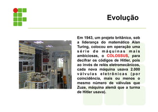 Evolução
Em 1943, um projeto britânico, sob
a liderança do matemático Alan
Turing, colocou em operação uma
s é r i e d e m á q u i n a s m a i s
ambiciosas, o COLOSSUS, para
decifrar os códigos de Hitler, pois
ao invés de relés eletromecânicos,
cada nova máquina usava 2.000
v á l v u l a s e l e t r ô n i c a s ( p o r
coincidência, mais ou menos o
mesmo número de válvulas que
Zuze, máquina alemã que a turma
de Hitler usava).
 