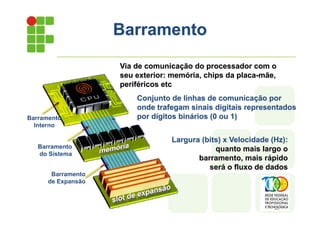 Barramento
Via de comunicação do processador com o
seu exterior: memória, chips da placa-mãe,
periféricos etc
Barramento
Interno
Barramento
do Sistema
Barramento
de Expansão
Conjunto de linhas de comunicação por
onde trafegam sinais digitais representados
por dígitos binários (0 ou 1)
Largura (bits) x Velocidade (Hz):
quanto mais largo o
barramento, mais rápido
será o fluxo de dados
 