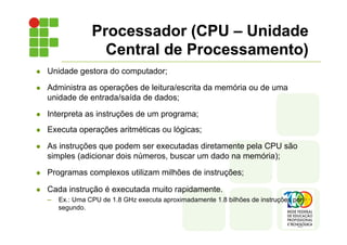Processador (CPU – Unidade
Central de Processamento)
l Unidade gestora do computador;
l Administra as operações de leitura/escrita da memória ou de uma
unidade de entrada/saída de dados;
l Interpreta as instruções de um programa;
l Executa operações aritméticas ou lógicas;
l As instruções que podem ser executadas diretamente pela CPU são
simples (adicionar dois números, buscar um dado na memória);
l Programas complexos utilizam milhões de instruções;
l Cada instrução é executada muito rapidamente.
– Ex.: Uma CPU de 1.8 GHz executa aproximadamente 1.8 bilhões de instruções por
segundo.
 