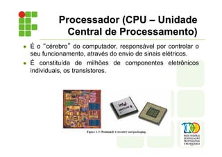 l É o “cérebro” do computador, responsável por controlar o
seu funcionamento, através do envio de sinais elétricos.
l É constituída de milhões de componentes eletrônicos
individuais, os transistores.
Processador (CPU – Unidade
Central de Processamento)
 