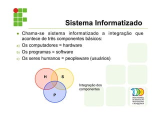 Sistema Informatizado
l Chama-se sistema informatizado a integração que
acontece de três componentes básicos:
a) Os computadores = hardware
b) Os programas = software
c) Os seres humanos = peopleware (usuários)
H S
P
Integração dos
componentes
 