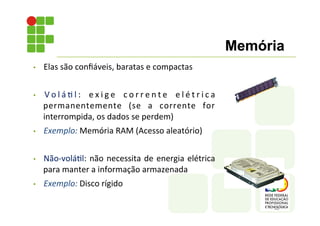 • Elas	
  são	
  conﬁáveis,	
  baratas	
  e	
  compactas	
  
• V o l á ; l :	
   e x i g e	
   c o r r e n t e	
   e l é t r i c a	
  
permanentemente	
   (se	
   a	
   corrente	
   for	
  
interrompida,	
  os	
  dados	
  se	
  perdem)	
  
• Exemplo:	
  Memória	
  RAM	
  (Acesso	
  aleatório)	
  
• Não-­‐volá;l:	
  não	
  necessita	
  de	
  energia	
  elétrica	
  
para	
  manter	
  a	
  informação	
  armazenada	
  	
  
• Exemplo:	
  Disco	
  rígido	
  
Memória
 