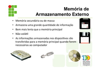• Memória	
  secundária	
  ou	
  de	
  massa	
  
• Armazena	
  uma	
  grande	
  quan;dade	
  de	
  informação	
  
• Bem	
  mais	
  lenta	
  que	
  a	
  memória	
  principal	
  
• Não-­‐volá;l	
  
• As	
  informações	
  armazenadas	
  nos	
  disposi;vos	
  são	
  
transferidas	
  para	
  a	
  memória	
  principal	
  quando	
  forem	
  
necessárias	
  ao	
  computador	
  
Memória de
Armazenamento Externo
 