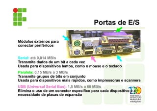 Módulos externos para
conectar periféricos
Serial: até 0,014 MB/s
Transmite dados de um bit a cada vez
Usada para dispositivos lentos, como o mouse e o teclado
Paralela: 0,15 MB/s a 3 MB/s
Transmite grupos de bits em conjunto
Usada para dispositivos mais rápidos, como impressoras e scanners
USB (Universal Serial Bus): 1,5 MB/s a 60 MB/s
Elimina o uso de um conector específico para cada dispositivo e a
necessidade de placas de expansão
Portas de E/S
 