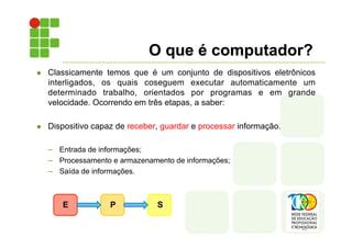 O que é computador?
l Classicamente temos que é um conjunto de dispositivos eletrônicos
interligados, os quais coseguem executar automaticamente um
determinado trabalho, orientados por programas e em grande
velocidade. Ocorrendo em três etapas, a saber:
l Dispositivo capaz de receber, guardar e processar informação.
– Entrada de informações;
– Processamento e armazenamento de informações;
– Saída de informações.
E P S
 
