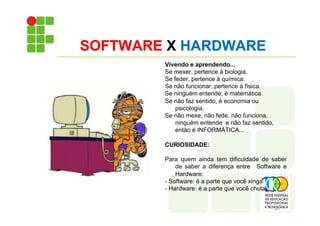 SOFTWARE X HARDWARE
Vivendo e aprendendo...
Se mexer, pertence à biologia.
Se feder, pertence à química.
Se não funcionar, pertence à física.
Se ninguém entende, é matemática.
Se não faz sentido, é economia ou
psicologia.
Se não mexe, não fede, não funciona,
ninguém entende e não faz sentido,
então é INFORMÁTICA...
CURIOSIDADE:
Para quem ainda tem dificuldade de saber
de saber a diferença entre Software e
Hardware:
- Software: é a parte que você xinga.
- Hardware: é a parte que você chuta.
 