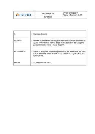 DOCUMENTO                Nº 100-GPRC/2011
                                                   Página : Página 1 de 16
                            INFORME




A            : Gerencia General


ASUNTO       : Informe Sustentatorio del Proyecto de Resolución que establece el
               Ajuste Trimestral de Tarifas Tope de los Servicios de Categoría I
               para el trimestre marzo - mayo de 2011.


REFERENCIA   : Solicitud de Ajuste Trimestral presentada por Telefónica del Perú
               S.A.A. mediante cartas N° DR-107-C-0122/CM-11 y Nº DR-107-C-
               0259/CM-11.


FECHA        : 22 de febrero de 2011
 