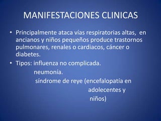 MANIFESTACIONES CLINICAS
• Principalmente ataca vías respiratorias altas, en
  ancianos y niños pequeños produce trastornos
  pulmonares, renales o cardiacos, cáncer o
  diabetes.
• Tipos: influenza no complicada.
         neumonía.
          síndrome de reye (encefalopatía en
                             adolecentes y
                             niños)
 