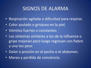 SIGNOS DE ALARMA
• Respiración agitada o dificultad para respirar.
• Color azulado o grisáceo en la piel.
• Vómitos fuertes o constantes
• Los síntomas similares a los de la influenza o
  gripe mejoran pero luego regresan con fiebre
  y una tos peor.
• Dolor o presión en el pecho o el abdomen.
• Mareo y perdida de conciencia.
 