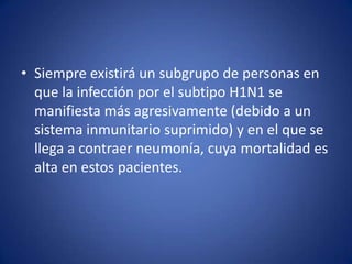 • Siempre existirá un subgrupo de personas en
  que la infección por el subtipo H1N1 se
  manifiesta más agresivamente (debido a un
  sistema inmunitario suprimido) y en el que se
  llega a contraer neumonía, cuya mortalidad es
  alta en estos pacientes.
 
