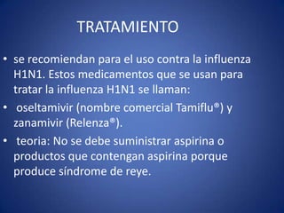 TRATAMIENTO
• se recomiendan para el uso contra la influenza
  H1N1. Estos medicamentos que se usan para
  tratar la influenza H1N1 se llaman:
• oseltamivir (nombre comercial Tamiflu®) y
  zanamivir (Relenza®).
• teoria: No se debe suministrar aspirina o
  productos que contengan aspirina porque
  produce síndrome de reye.
 