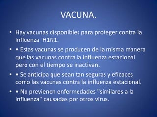 VACUNA.
• Hay vacunas disponibles para proteger contra la
  influenza H1N1.
• • Estas vacunas se producen de la misma manera
  que las vacunas contra la influenza estacional
  pero con el tiempo se inactivan.
• • Se anticipa que sean tan seguras y eficaces
  como las vacunas contra la influenza estacional.
• • No previenen enfermedades "similares a la
  influenza" causadas por otros virus.
 