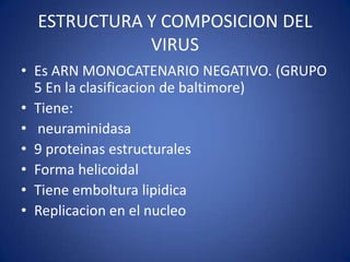 ESTRUCTURA Y COMPOSICION DEL
             VIRUS
• Es ARN MONOCATENARIO NEGATIVO. (GRUPO
  5 En la clasificacion de baltimore)
• Tiene:
• neuraminidasa
• 9 proteinas estructurales
• Forma helicoidal
• Tiene emboltura lipidica
• Replicacion en el nucleo
 