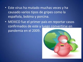 • Este virus ha mutado muchas veces y ha
  causado varios tipos de gripes como la
  española, bobina y porcina.
• MEXICO fue el primer pais en reportar casos
  confirmados de este y luego convertirse en
  pandemia en el 2009.
 