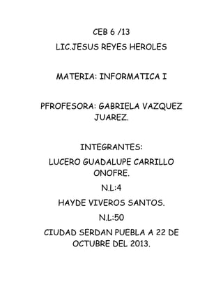 CEB 6 /13
LIC.JESUS REYES HEROLES
MATERIA: INFORMATICA I
PFROFESORA: GABRIELA VAZQUEZ
JUAREZ.
INTEGRANTES:
LUCERO GUADALUPE CARRILLO
ONOFRE.
N.L:4
HAYDE VIVEROS SANTOS.
N.L:50
CIUDAD SERDAN PUEBLA A 22 DE
OCTUBRE DEL 2013.

 