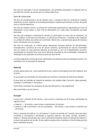 Nos itens de associação e nos de completamento, são atribuídas pontuações às respostas total ou
parcialmente corretas, de acordo com os critérios específicos.

Itens de construção
Nos itens de completamento e nos de resposta curta, a cotação do item só é atribuída às respostas
totalmente corretas. Poderão ser atribuídas pontuações a respostas parcialmente corretas, de acordo
com os critérios específicos.
Nos itens de resposta restrita, os critérios de classificação apresentam-se organizados por níveis de
desempenho ou por etapas. A cada nível de desempenho ou a cada etapa corresponde uma dada
pontuação.
Nos itens que impliquem a realização de cálculos ou justificações, os alunos têm de apresentar, de
forma completa, as fórmulas que utilizaram, os cálculos que efetuaram, o resultado a que chegaram
e a unidade de medida, de acordo com o solicitado. Nestes itens, a apresentação apenas do resultado
final é classificada com zero pontos.
Nos itens de construção, os critérios gerais apresentam situações passíveis de desvalorização,
nomeadamente: ocorrência de erros de cálculo numérico; apresentação de cálculos intermédios
com um número de casas decimais diferente do solicitado ou com um arredondamento incorreto;
apresentação do resultado final numa forma diferente da pedida ou mal arredondado; utilização de
simbologia ou de expressões incorretas do ponto de vista formal.
A versão integral dos critérios gerais de classificação será publicada antes da realização da prova, em
simultâneo com as instruções de realização.

Material
O aluno apenas pode usar, como material de escrita, caneta ou esferográfica de tinta indelével, azul
ou preta.
O uso de lápis só é permitido nas construções que envolvam a utilização de material de desenho.
O aluno deve ser portador de material de desenho e de medição (lápis, borracha, régua graduada,
compasso e transferidor) e calculadora.
É permitida a utilização de calculadora do tipo não alfanumérico, não programável.
Não é permitido o uso de corretor.

Duração
A prova tem a duração de 90 minutos, a que acresce a tolerância de 30 minutos, distribuídos da
seguinte forma:
•• Caderno 1 — 30 minutos, a que acresce a tolerância de 10 minutos;
••  aderno 2 (não é permitido o uso da calculadora) — 60 minutos, a que acresce a tolerância de
C
20 minutos.
Entre a resolução do Caderno 1 e a do Caderno 2, haverá um período de 5 minutos, para que sejam
recolhidas as calculadoras e distribuídos os segundos cadernos, não sendo, contudo, recolhido o
Caderno 1. Durante este período, bem como no período de tolerância relativo à resolução do Caderno 1,
os alunos não poderão sair da sala. Os dois cadernos apenas serão recolhidos no final do tempo previsto
para a realização da prova.

Prova 62	

3/3

 