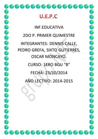 INF.EDUCATIVA 
2DO P. PRIMER QUIMESTRE 
INTEGRANTES: DENNIS CALLE, 
PEDRO GREFA, SIXTO GUTIERRES, 
OSCAR MONCAYO. 
CURSO: 1ERO BGU “B” 
FECHA: 23/10/2014 
AÑO LECTIVO: 2014-2015 
 