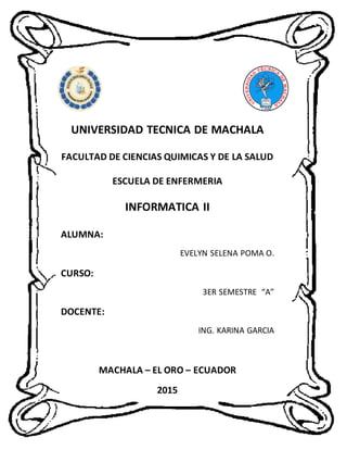 UNIVERSIDAD TECNICA DE MACHALA
FACULTAD DE CIENCIAS QUIMICAS Y DE LA SALUD
ESCUELA DE ENFERMERIA
INFORMATICA II
ALUMNA:
EVELYN SELENA POMA O.
CURSO:
3ER SEMESTRE “A”
DOCENTE:
ING. KARINA GARCIA
MACHALA – EL ORO – ECUADOR
2015
 