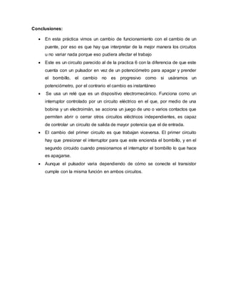 Conclusiones:
En esta práctica vimos un cambio de funcionamiento con el cambio de un
puente, por eso es que hay que interpretar de la mejor manera los circuitos
u no variar nada porque eso pudiera afectar el trabajo
Este es un circuito parecido al de la practica 6 con la diferencia de que este
cuenta con un pulsador en vez de un potenciómetro para apagar y prender
el bombillo, el cambio no es progresivo como si usáramos un
potenciómetro, por el contrario el cambio es instantáneo
Se usa un relé que es un dispositivo electromecánico. Funciona como un
interruptor controlado por un circuito eléctrico en el que, por medio de una
bobina y un electroimán, se acciona un juego de uno o varios contactos que
permiten abrir o cerrar otros circuitos eléctricos independientes, es capaz
de controlar un circuito de salida de mayor potencia que el de entrada.
El cambio del primer circuito es que trabajan viceversa. El primer circuito
hay que presionar el interruptor para que este encienda el bombillo, y en el
segundo circuido cuando presionamos el interruptor el bombillo lo que hace
es apagarse.
Aunque el pulsador varia dependiendo de cómo se conecte el transistor
cumple con la misma función en ambos circuitos.