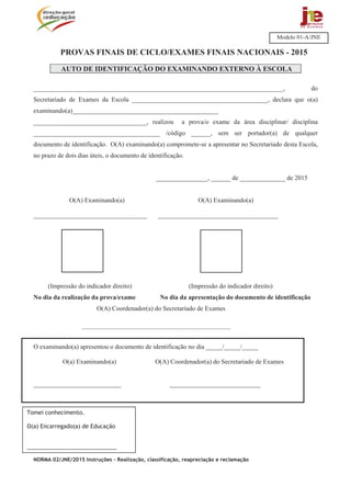 NORMA 02/JNE/2015 Instruções – Realização, classificação, reapreciação e reclamação
PROVAS FINAIS DE CICLO/EXAMES FINAIS NACIONAIS - 2015
AUTO DE IDENTIFICAÇÃO DO EXAMINANDO EXTERNO À ESCOLA
_____________________________________________________________________________, do
Secretariado de Exames da Escola __________________________________________, declara que o(a)
examinando(a)_____________________________________________
___________________________________, realizou a prova/o exame da área disciplinar/ disciplina
_______________________________________ /código ______, sem ser portador(a) de qualquer
documento de identificação. O(A) examinando(a) compromete-se a apresentar no Secretariado desta Escola,
no prazo de dois dias úteis, o documento de identificação.
________________, ______ de ______________ de 2015
O(A) Examinando(a) O(A) Examinando(a)
___________________________________ _____________________________________
(Impressão do indicador direito) (Impressão do indicador direito)
No dia da realização da prova/exame No dia da apresentação do documento de identificação
O(A) Coordenador(a) do Secretariado de Exames
________________________________________________________
O examinando(a) apresentou o documento de identificação no dia _____/_____/_____
O(a) Examinando(a) O(A) Coordenador(a) do Secretariado de Exames
___________________________ ____________________________
Modelo 01-A/JNE
Tomei conhecimento.
O(a) Encarregado(a) de Educação
_____________________________
 